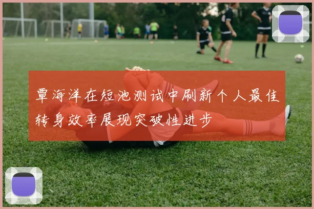 覃海洋在短池测试中刷新个人最佳转身效率展现突破性进步