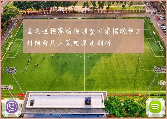国足世预赛防线调整方案揭晓伊万科维奇用人策略深度剖析
