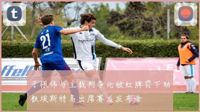 于根伟与主裁判争论被红牌罚下助教埃斯特乌出席赛后发布会