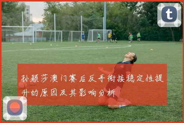 孙颖莎澳门赛后反手衔接稳定性提升的原因及其影响分析