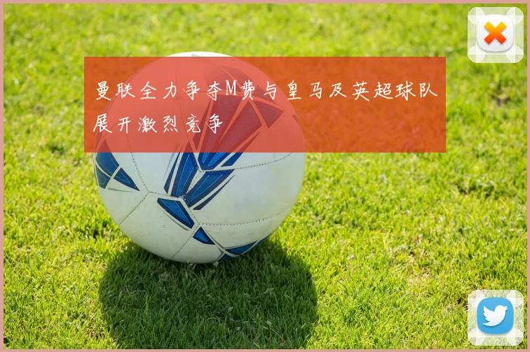 曼联全力争夺M费与皇马及英超球队展开激烈竞争