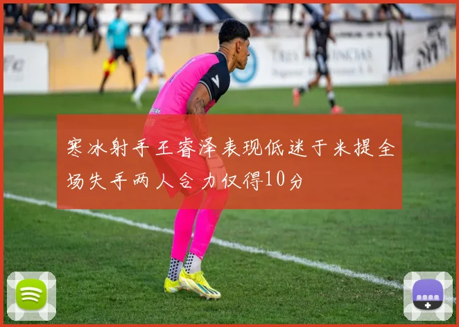 寒冰射手王睿泽表现低迷于米提全场失手两人合力仅得10分