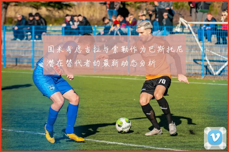 国米考虑吉拉与索勒作为巴斯托尼潜在替代者的最新动态分析