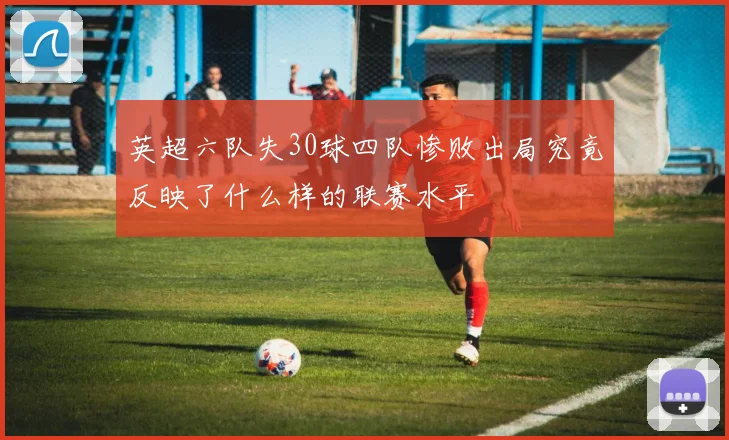 英超六队失30球四队惨败出局究竟反映了什么样的联赛水平