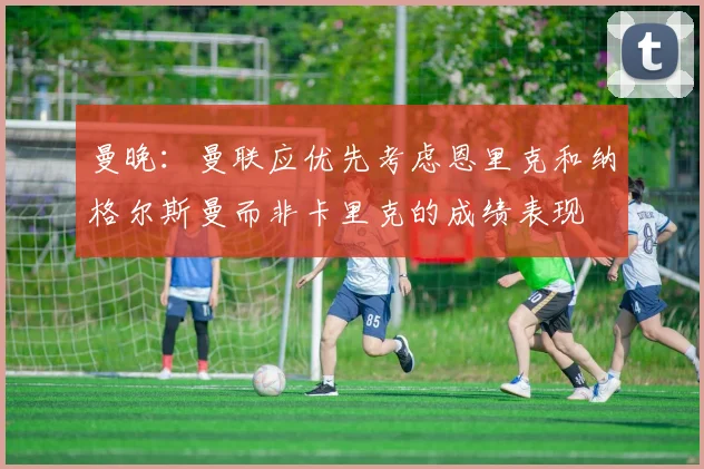 曼晚：曼联应优先考虑恩里克和纳格尔斯曼而非卡里克的成绩表现
