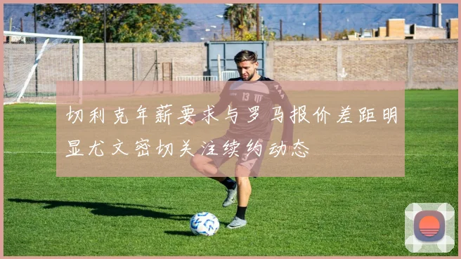 切利克年薪要求与罗马报价差距明显尤文密切关注续约动态