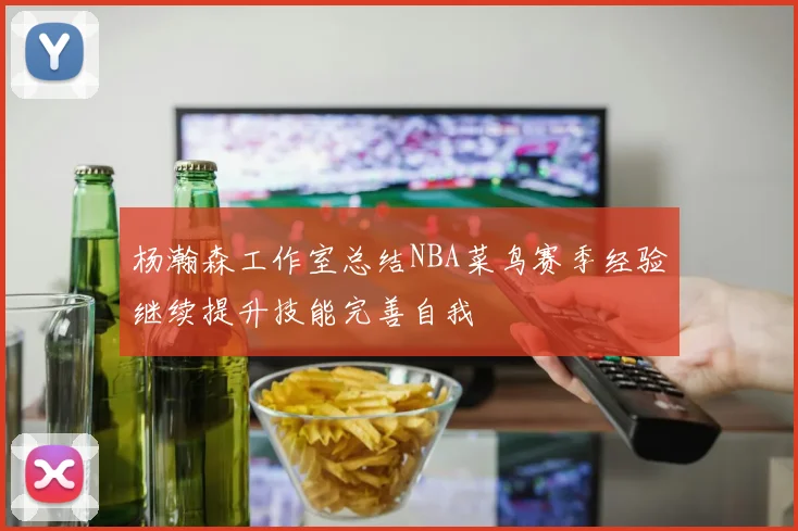 杨瀚森工作室总结NBA菜鸟赛季经验继续提升技能完善自我