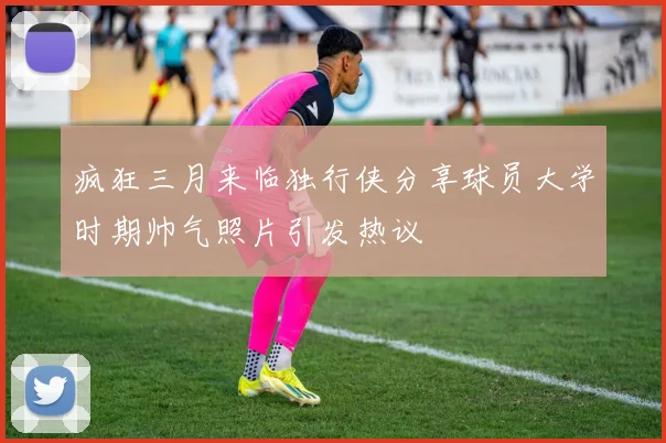疯狂三月来临独行侠分享球员大学时期帅气照片引发热议