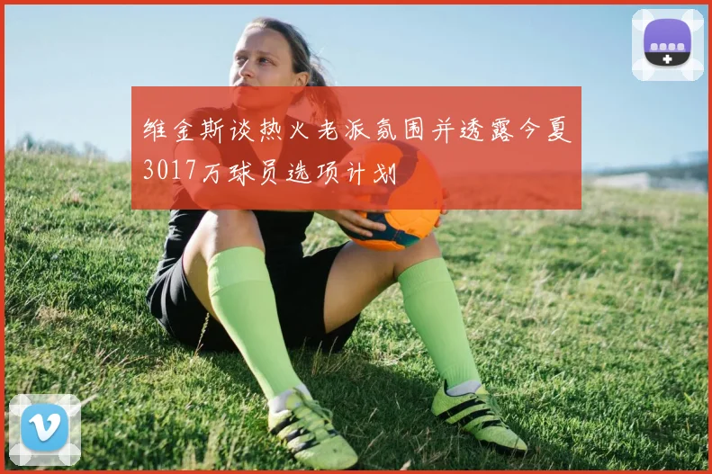 维金斯谈热火老派氛围并透露今夏3017万球员选项计划