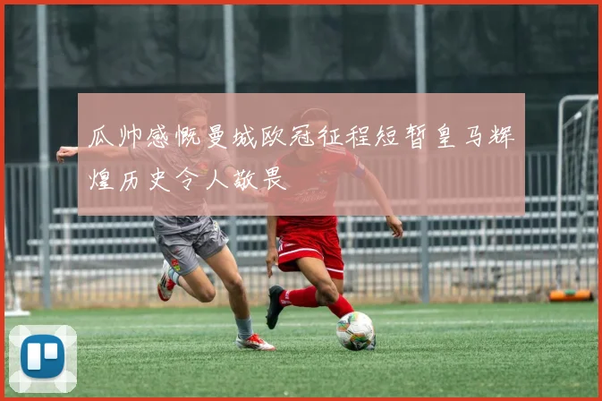 瓜帅感慨曼城欧冠征程短暂皇马辉煌历史令人敬畏