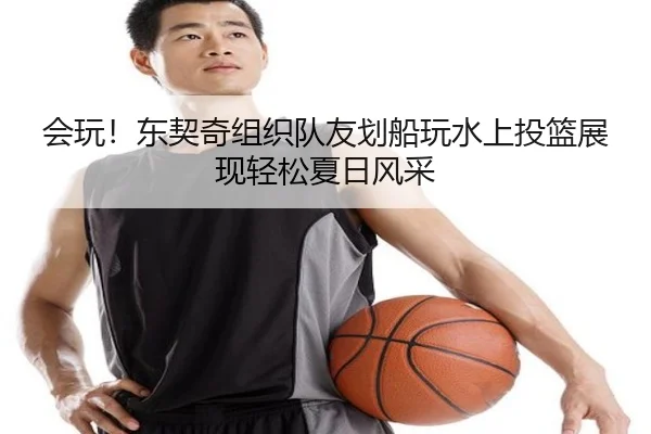 会玩！东契奇组织队友划船玩水上投篮展现轻松夏日风采 | hth.cnapp