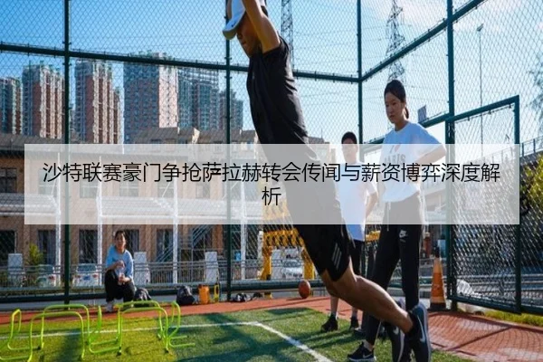 沙特联赛豪门争抢萨拉赫转会传闻与薪资博弈深度解析（hth.cnapp）