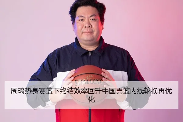 周琦热身赛篮下终结效率回升中国男篮内线轮换再优化 | hth.cnapp